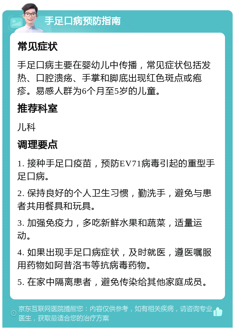 手足口病预防指南 常见症状 手足口病主要在婴幼儿中传播，常见症状包括发热、口腔溃疡、手掌和脚底出现红色斑点或疱疹。易感人群为6个月至5岁的儿童。 推荐科室 儿科 调理要点 1. 接种手足口疫苗，预防EV71病毒引起的重型手足口病。 2. 保持良好的个人卫生习惯，勤洗手，避免与患者共用餐具和玩具。 3. 加强免疫力，多吃新鲜水果和蔬菜，适量运动。 4. 如果出现手足口病症状，及时就医，遵医嘱服用药物如阿昔洛韦等抗病毒药物。 5. 在家中隔离患者，避免传染给其他家庭成员。