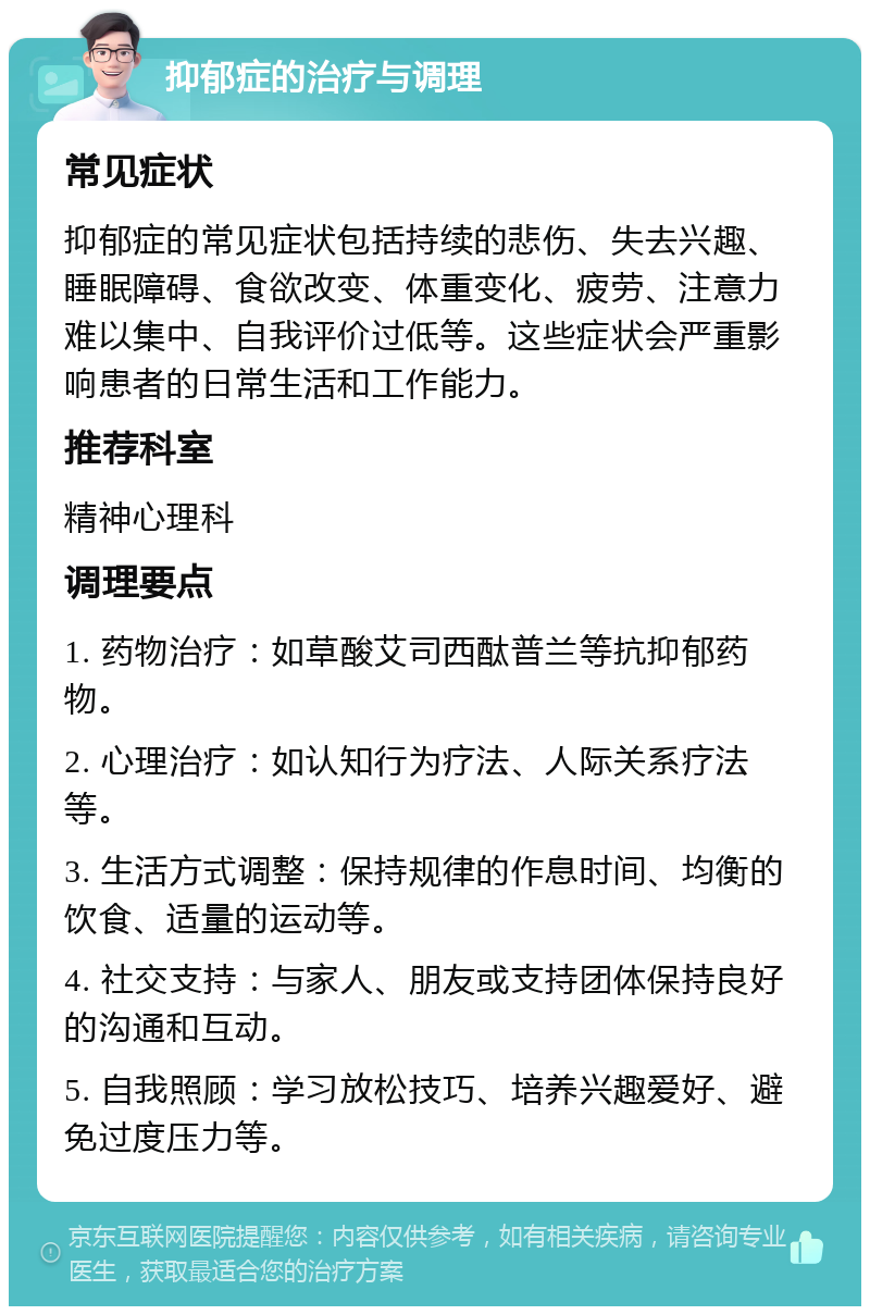 抑郁症的治疗与调理 常见症状 抑郁症的常见症状包括持续的悲伤、失去兴趣、睡眠障碍、食欲改变、体重变化、疲劳、注意力难以集中、自我评价过低等。这些症状会严重影响患者的日常生活和工作能力。 推荐科室 精神心理科 调理要点 1. 药物治疗：如草酸艾司西酞普兰等抗抑郁药物。 2. 心理治疗：如认知行为疗法、人际关系疗法等。 3. 生活方式调整：保持规律的作息时间、均衡的饮食、适量的运动等。 4. 社交支持：与家人、朋友或支持团体保持良好的沟通和互动。 5. 自我照顾：学习放松技巧、培养兴趣爱好、避免过度压力等。