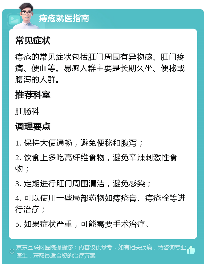 痔疮就医指南 常见症状 痔疮的常见症状包括肛门周围有异物感、肛门疼痛、便血等。易感人群主要是长期久坐、便秘或腹泻的人群。 推荐科室 肛肠科 调理要点 1. 保持大便通畅，避免便秘和腹泻； 2. 饮食上多吃高纤维食物，避免辛辣刺激性食物； 3. 定期进行肛门周围清洁，避免感染； 4. 可以使用一些局部药物如痔疮膏、痔疮栓等进行治疗； 5. 如果症状严重，可能需要手术治疗。