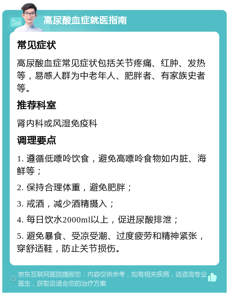 高尿酸血症就医指南 常见症状 高尿酸血症常见症状包括关节疼痛、红肿、发热等，易感人群为中老年人、肥胖者、有家族史者等。 推荐科室 肾内科或风湿免疫科 调理要点 1. 遵循低嘌呤饮食，避免高嘌呤食物如内脏、海鲜等； 2. 保持合理体重，避免肥胖； 3. 戒酒，减少酒精摄入； 4. 每日饮水2000ml以上，促进尿酸排泄； 5. 避免暴食、受凉受潮、过度疲劳和精神紧张，穿舒适鞋，防止关节损伤。