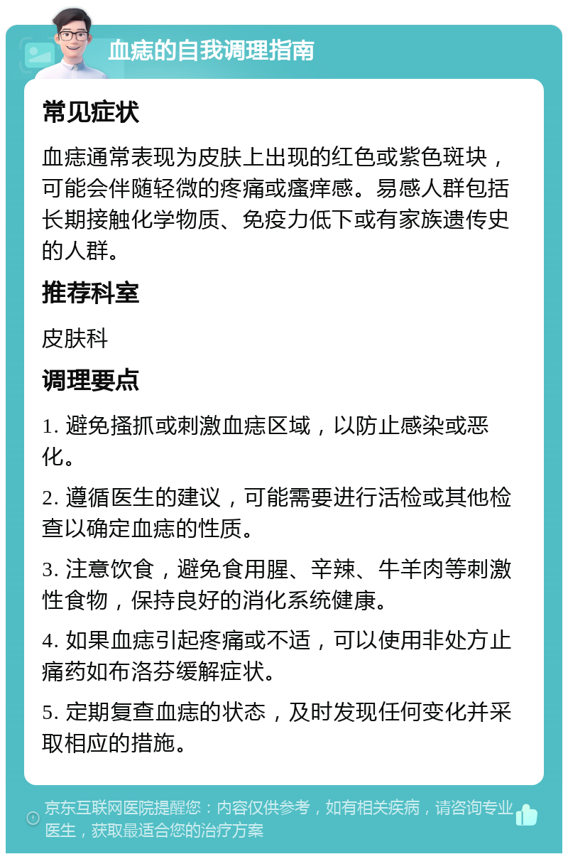 血痣的自我调理指南 常见症状 血痣通常表现为皮肤上出现的红色或紫色斑块，可能会伴随轻微的疼痛或瘙痒感。易感人群包括长期接触化学物质、免疫力低下或有家族遗传史的人群。 推荐科室 皮肤科 调理要点 1. 避免搔抓或刺激血痣区域，以防止感染或恶化。 2. 遵循医生的建议，可能需要进行活检或其他检查以确定血痣的性质。 3. 注意饮食，避免食用腥、辛辣、牛羊肉等刺激性食物，保持良好的消化系统健康。 4. 如果血痣引起疼痛或不适，可以使用非处方止痛药如布洛芬缓解症状。 5. 定期复查血痣的状态，及时发现任何变化并采取相应的措施。