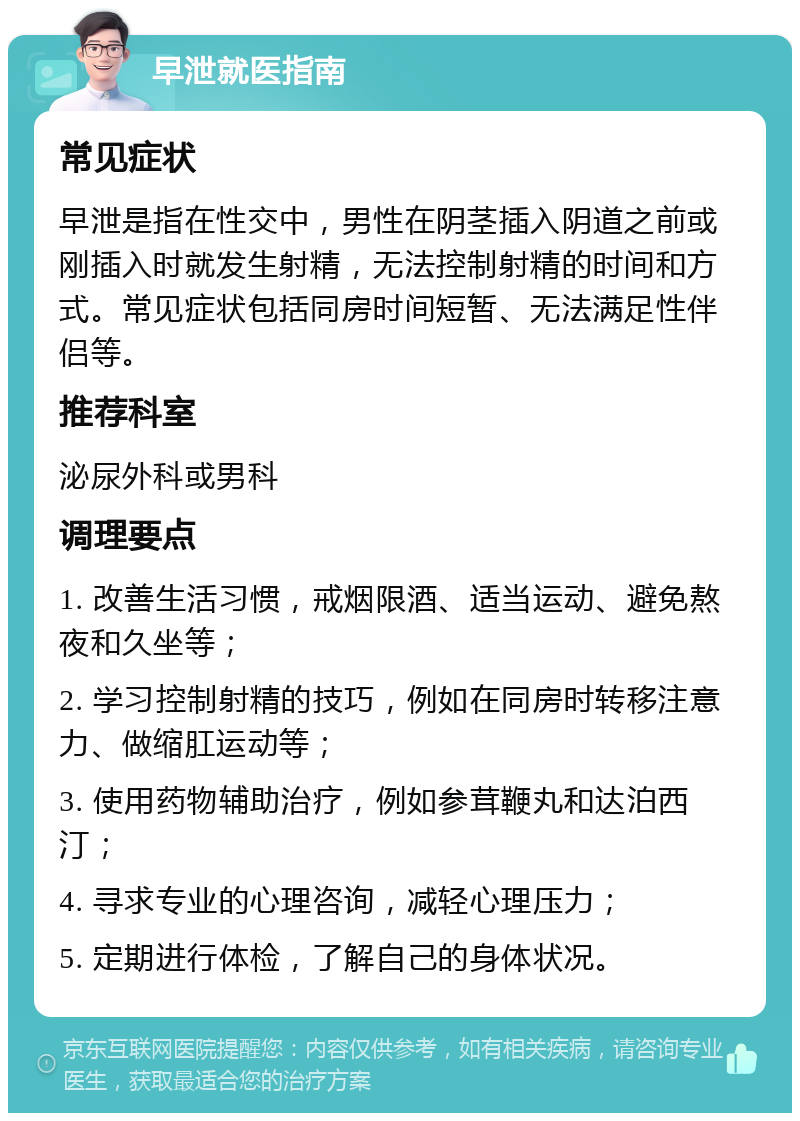 早泄就医指南 常见症状 早泄是指在性交中，男性在阴茎插入阴道之前或刚插入时就发生射精，无法控制射精的时间和方式。常见症状包括同房时间短暂、无法满足性伴侣等。 推荐科室 泌尿外科或男科 调理要点 1. 改善生活习惯，戒烟限酒、适当运动、避免熬夜和久坐等； 2. 学习控制射精的技巧，例如在同房时转移注意力、做缩肛运动等； 3. 使用药物辅助治疗，例如参茸鞭丸和达泊西汀； 4. 寻求专业的心理咨询，减轻心理压力； 5. 定期进行体检，了解自己的身体状况。