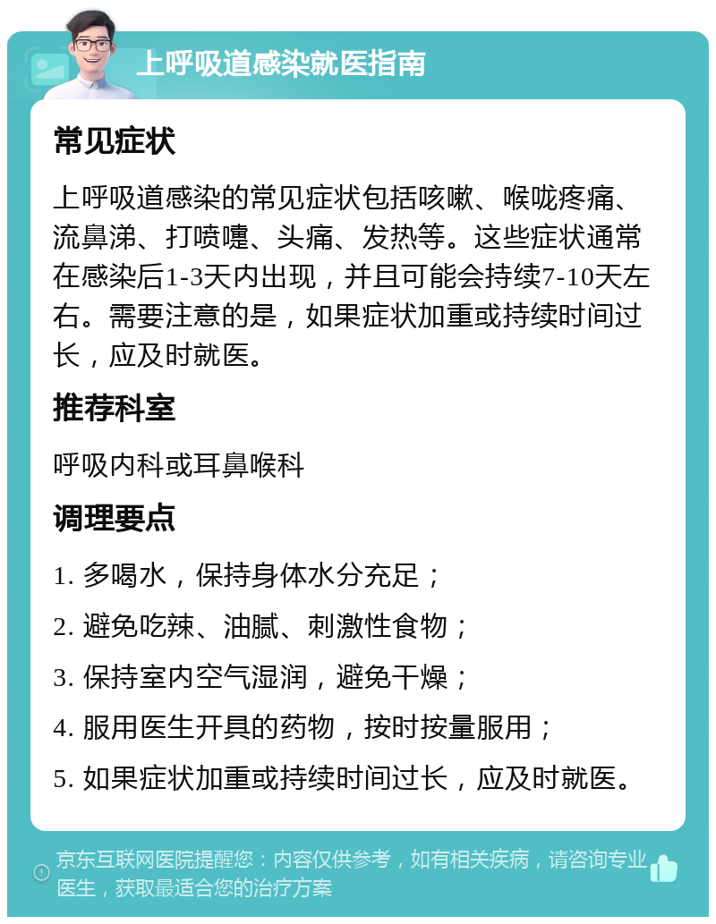 上呼吸道感染就医指南 常见症状 上呼吸道感染的常见症状包括咳嗽、喉咙疼痛、流鼻涕、打喷嚏、头痛、发热等。这些症状通常在感染后1-3天内出现，并且可能会持续7-10天左右。需要注意的是，如果症状加重或持续时间过长，应及时就医。 推荐科室 呼吸内科或耳鼻喉科 调理要点 1. 多喝水，保持身体水分充足； 2. 避免吃辣、油腻、刺激性食物； 3. 保持室内空气湿润，避免干燥； 4. 服用医生开具的药物，按时按量服用； 5. 如果症状加重或持续时间过长，应及时就医。