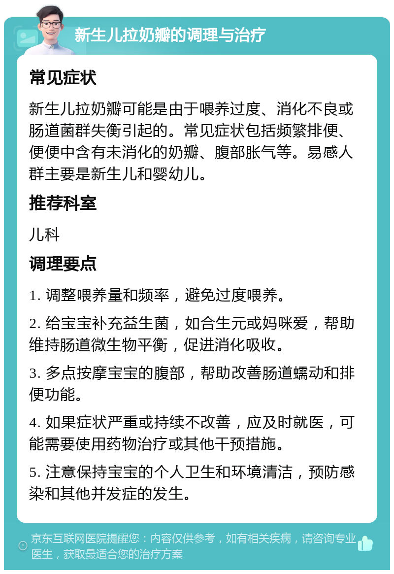 新生儿拉奶瓣的调理与治疗 常见症状 新生儿拉奶瓣可能是由于喂养过度、消化不良或肠道菌群失衡引起的。常见症状包括频繁排便、便便中含有未消化的奶瓣、腹部胀气等。易感人群主要是新生儿和婴幼儿。 推荐科室 儿科 调理要点 1. 调整喂养量和频率，避免过度喂养。 2. 给宝宝补充益生菌，如合生元或妈咪爱，帮助维持肠道微生物平衡，促进消化吸收。 3. 多点按摩宝宝的腹部，帮助改善肠道蠕动和排便功能。 4. 如果症状严重或持续不改善，应及时就医，可能需要使用药物治疗或其他干预措施。 5. 注意保持宝宝的个人卫生和环境清洁，预防感染和其他并发症的发生。