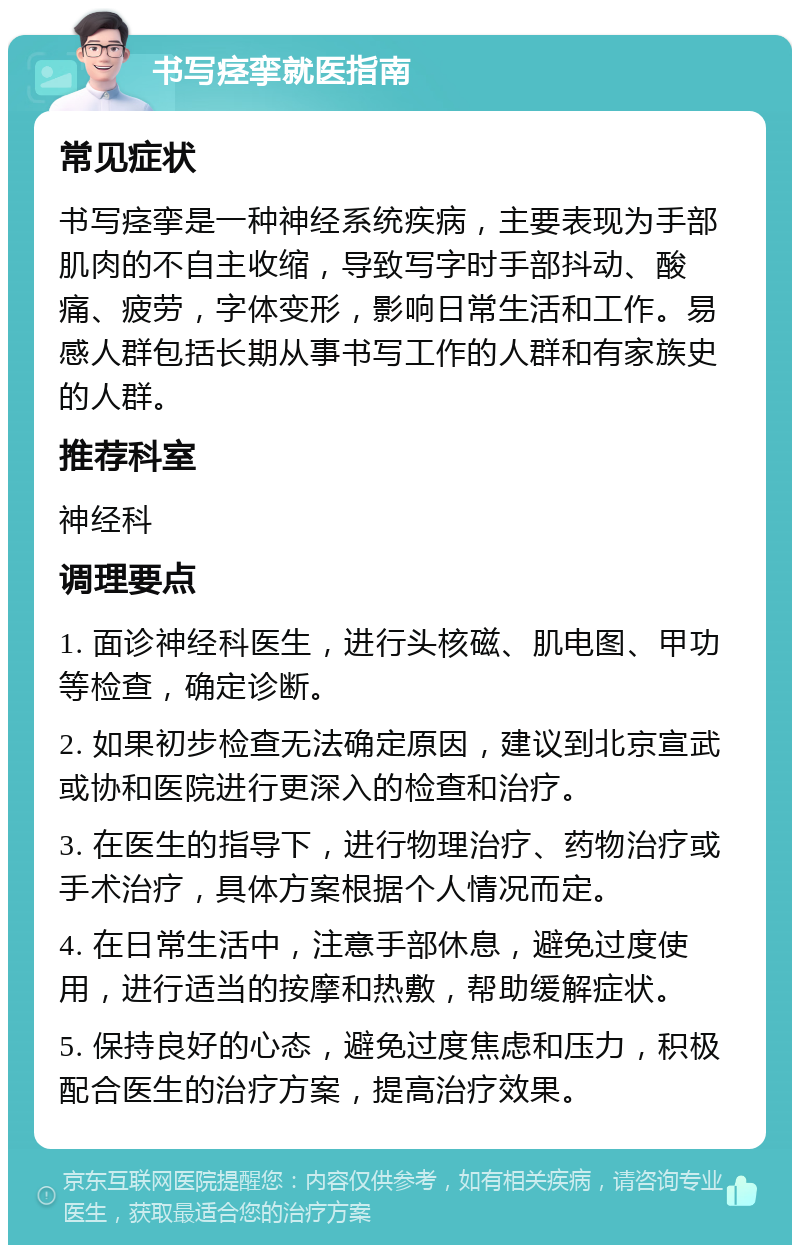 书写痉挛就医指南 常见症状 书写痉挛是一种神经系统疾病，主要表现为手部肌肉的不自主收缩，导致写字时手部抖动、酸痛、疲劳，字体变形，影响日常生活和工作。易感人群包括长期从事书写工作的人群和有家族史的人群。 推荐科室 神经科 调理要点 1. 面诊神经科医生，进行头核磁、肌电图、甲功等检查，确定诊断。 2. 如果初步检查无法确定原因，建议到北京宣武或协和医院进行更深入的检查和治疗。 3. 在医生的指导下，进行物理治疗、药物治疗或手术治疗，具体方案根据个人情况而定。 4. 在日常生活中，注意手部休息，避免过度使用，进行适当的按摩和热敷，帮助缓解症状。 5. 保持良好的心态，避免过度焦虑和压力，积极配合医生的治疗方案，提高治疗效果。