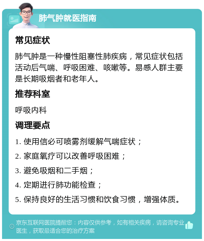 肺气肿就医指南 常见症状 肺气肿是一种慢性阻塞性肺疾病，常见症状包括活动后气喘、呼吸困难、咳嗽等。易感人群主要是长期吸烟者和老年人。 推荐科室 呼吸内科 调理要点 1. 使用信必可喷雾剂缓解气喘症状； 2. 家庭氧疗可以改善呼吸困难； 3. 避免吸烟和二手烟； 4. 定期进行肺功能检查； 5. 保持良好的生活习惯和饮食习惯，增强体质。