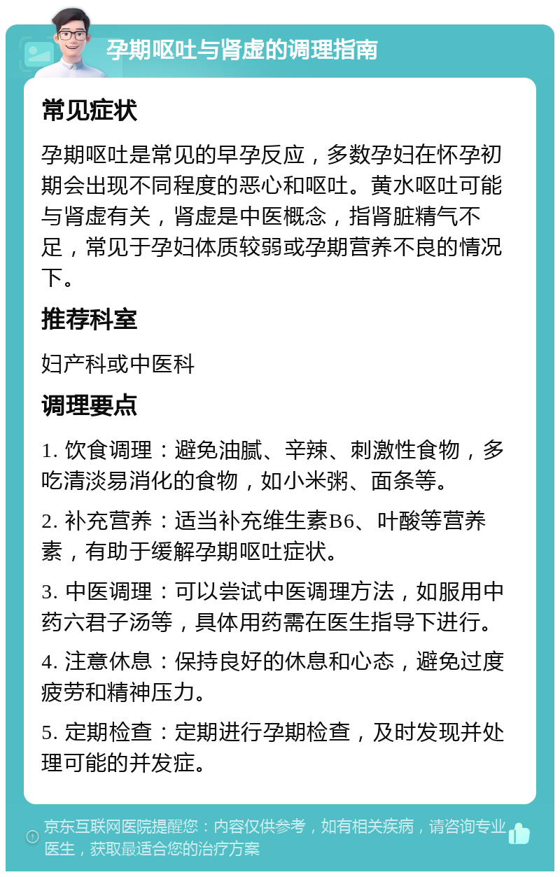 孕期呕吐与肾虚的调理指南 常见症状 孕期呕吐是常见的早孕反应，多数孕妇在怀孕初期会出现不同程度的恶心和呕吐。黄水呕吐可能与肾虚有关，肾虚是中医概念，指肾脏精气不足，常见于孕妇体质较弱或孕期营养不良的情况下。 推荐科室 妇产科或中医科 调理要点 1. 饮食调理：避免油腻、辛辣、刺激性食物，多吃清淡易消化的食物，如小米粥、面条等。 2. 补充营养：适当补充维生素B6、叶酸等营养素，有助于缓解孕期呕吐症状。 3. 中医调理：可以尝试中医调理方法，如服用中药六君子汤等，具体用药需在医生指导下进行。 4. 注意休息：保持良好的休息和心态，避免过度疲劳和精神压力。 5. 定期检查：定期进行孕期检查，及时发现并处理可能的并发症。