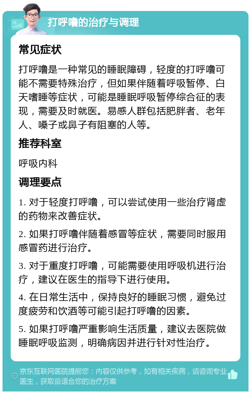 打呼噜的治疗与调理 常见症状 打呼噜是一种常见的睡眠障碍，轻度的打呼噜可能不需要特殊治疗，但如果伴随着呼吸暂停、白天嗜睡等症状，可能是睡眠呼吸暂停综合征的表现，需要及时就医。易感人群包括肥胖者、老年人、嗓子或鼻子有阻塞的人等。 推荐科室 呼吸内科 调理要点 1. 对于轻度打呼噜，可以尝试使用一些治疗肾虚的药物来改善症状。 2. 如果打呼噜伴随着感冒等症状，需要同时服用感冒药进行治疗。 3. 对于重度打呼噜，可能需要使用呼吸机进行治疗，建议在医生的指导下进行使用。 4. 在日常生活中，保持良好的睡眠习惯，避免过度疲劳和饮酒等可能引起打呼噜的因素。 5. 如果打呼噜严重影响生活质量，建议去医院做睡眠呼吸监测，明确病因并进行针对性治疗。