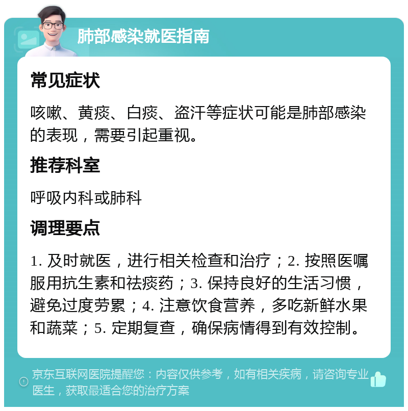 肺部感染就医指南 常见症状 咳嗽、黄痰、白痰、盗汗等症状可能是肺部感染的表现，需要引起重视。 推荐科室 呼吸内科或肺科 调理要点 1. 及时就医，进行相关检查和治疗；2. 按照医嘱服用抗生素和祛痰药；3. 保持良好的生活习惯，避免过度劳累；4. 注意饮食营养，多吃新鲜水果和蔬菜；5. 定期复查，确保病情得到有效控制。