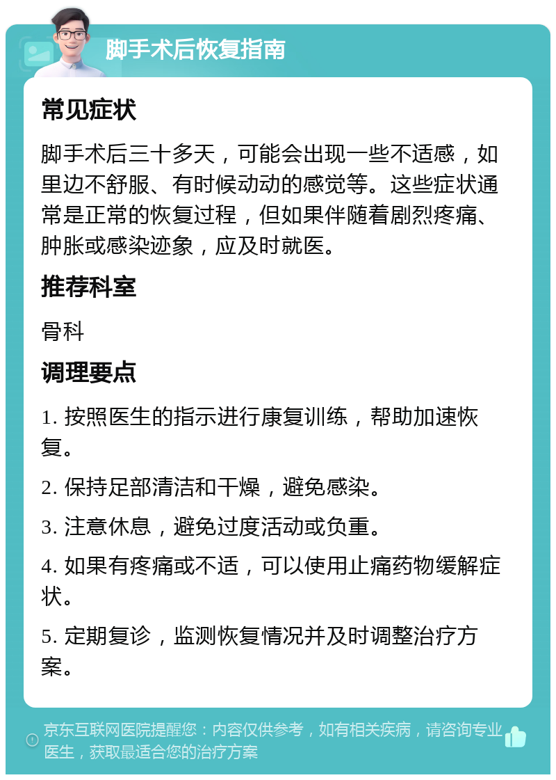 脚手术后恢复指南 常见症状 脚手术后三十多天，可能会出现一些不适感，如里边不舒服、有时候动动的感觉等。这些症状通常是正常的恢复过程，但如果伴随着剧烈疼痛、肿胀或感染迹象，应及时就医。 推荐科室 骨科 调理要点 1. 按照医生的指示进行康复训练，帮助加速恢复。 2. 保持足部清洁和干燥，避免感染。 3. 注意休息，避免过度活动或负重。 4. 如果有疼痛或不适，可以使用止痛药物缓解症状。 5. 定期复诊，监测恢复情况并及时调整治疗方案。