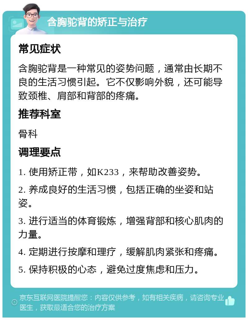 含胸驼背的矫正与治疗 常见症状 含胸驼背是一种常见的姿势问题，通常由长期不良的生活习惯引起。它不仅影响外貌，还可能导致颈椎、肩部和背部的疼痛。 推荐科室 骨科 调理要点 1. 使用矫正带，如K233，来帮助改善姿势。 2. 养成良好的生活习惯，包括正确的坐姿和站姿。 3. 进行适当的体育锻炼，增强背部和核心肌肉的力量。 4. 定期进行按摩和理疗，缓解肌肉紧张和疼痛。 5. 保持积极的心态，避免过度焦虑和压力。