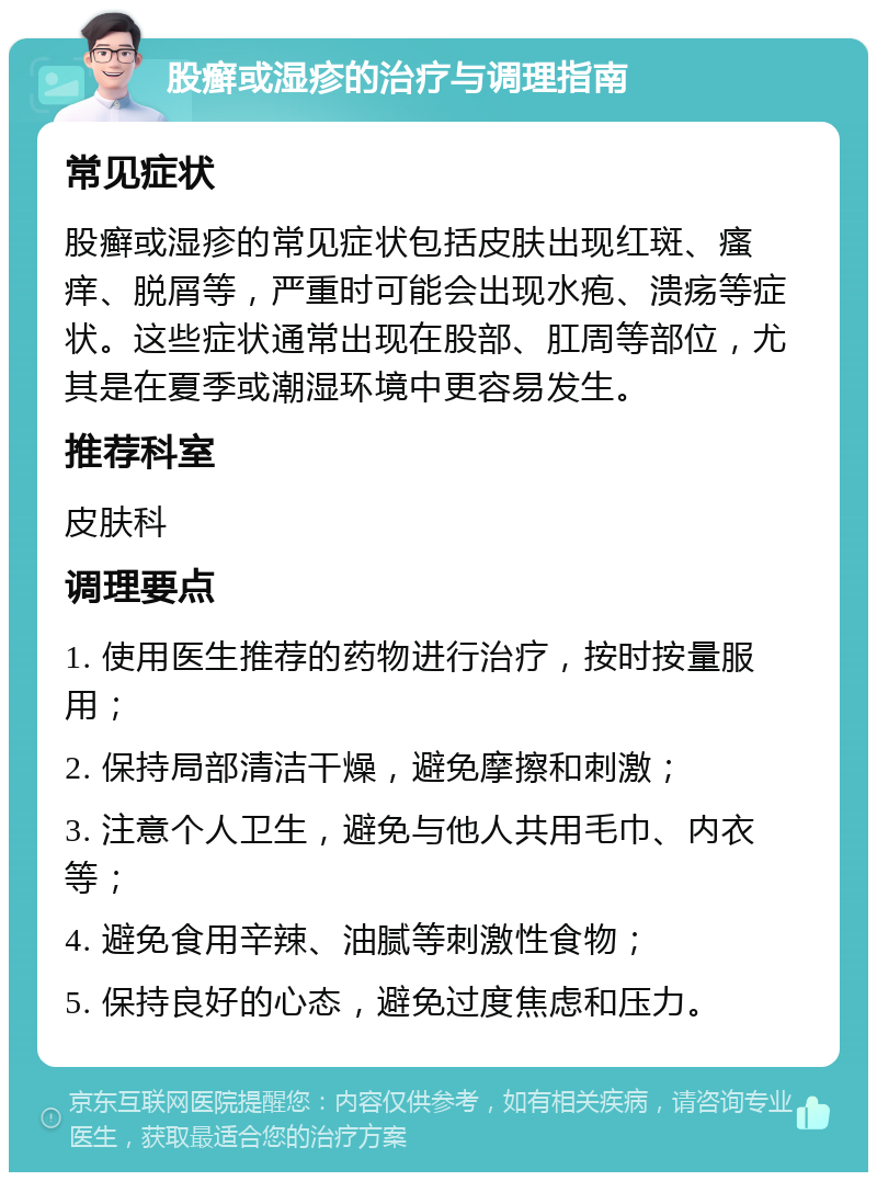 股癣或湿疹的治疗与调理指南 常见症状 股癣或湿疹的常见症状包括皮肤出现红斑、瘙痒、脱屑等，严重时可能会出现水疱、溃疡等症状。这些症状通常出现在股部、肛周等部位，尤其是在夏季或潮湿环境中更容易发生。 推荐科室 皮肤科 调理要点 1. 使用医生推荐的药物进行治疗，按时按量服用； 2. 保持局部清洁干燥，避免摩擦和刺激； 3. 注意个人卫生，避免与他人共用毛巾、内衣等； 4. 避免食用辛辣、油腻等刺激性食物； 5. 保持良好的心态，避免过度焦虑和压力。