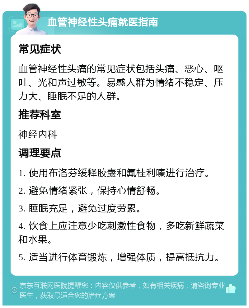 血管神经性头痛就医指南 常见症状 血管神经性头痛的常见症状包括头痛、恶心、呕吐、光和声过敏等。易感人群为情绪不稳定、压力大、睡眠不足的人群。 推荐科室 神经内科 调理要点 1. 使用布洛芬缓释胶囊和氟桂利嗪进行治疗。 2. 避免情绪紧张，保持心情舒畅。 3. 睡眠充足，避免过度劳累。 4. 饮食上应注意少吃刺激性食物，多吃新鲜蔬菜和水果。 5. 适当进行体育锻炼，增强体质，提高抵抗力。