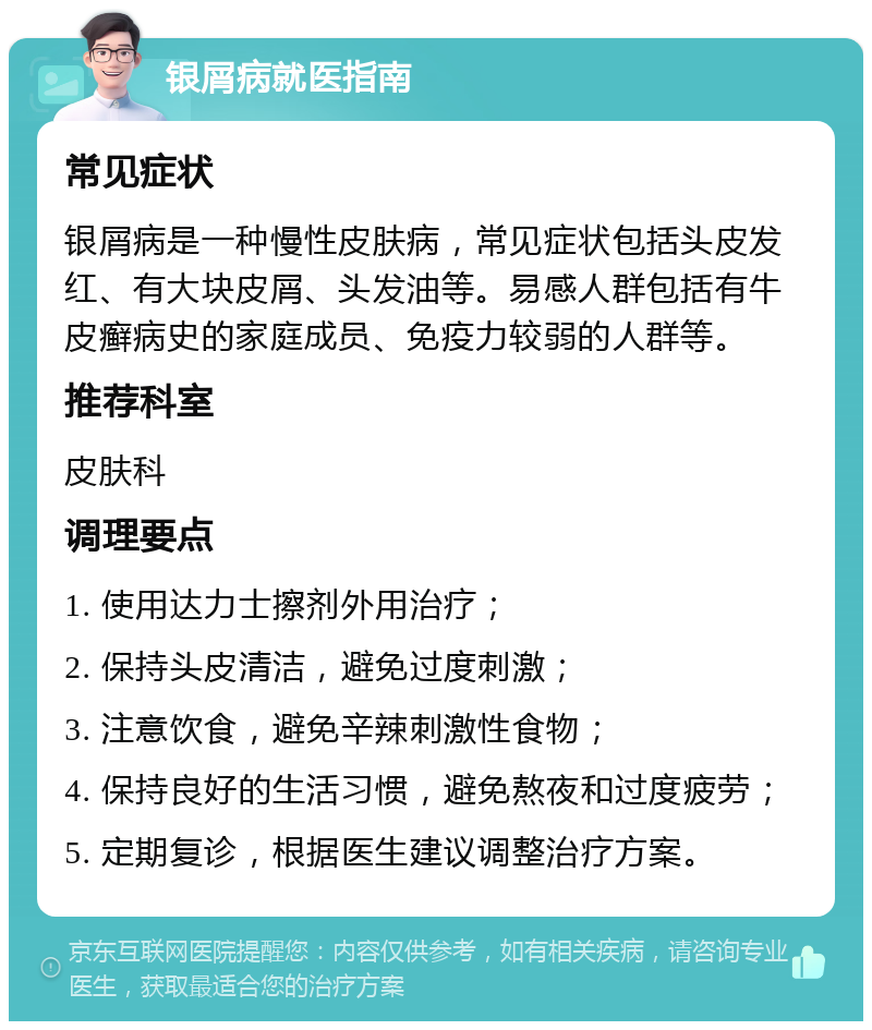 银屑病就医指南 常见症状 银屑病是一种慢性皮肤病，常见症状包括头皮发红、有大块皮屑、头发油等。易感人群包括有牛皮癣病史的家庭成员、免疫力较弱的人群等。 推荐科室 皮肤科 调理要点 1. 使用达力士擦剂外用治疗； 2. 保持头皮清洁，避免过度刺激； 3. 注意饮食，避免辛辣刺激性食物； 4. 保持良好的生活习惯，避免熬夜和过度疲劳； 5. 定期复诊，根据医生建议调整治疗方案。