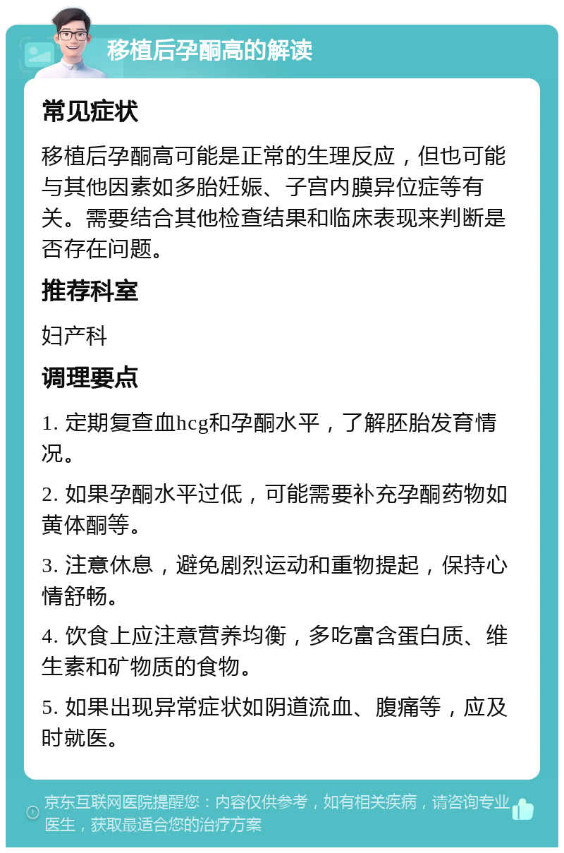 移植后孕酮高的解读 常见症状 移植后孕酮高可能是正常的生理反应，但也可能与其他因素如多胎妊娠、子宫内膜异位症等有关。需要结合其他检查结果和临床表现来判断是否存在问题。 推荐科室 妇产科 调理要点 1. 定期复查血hcg和孕酮水平，了解胚胎发育情况。 2. 如果孕酮水平过低，可能需要补充孕酮药物如黄体酮等。 3. 注意休息，避免剧烈运动和重物提起，保持心情舒畅。 4. 饮食上应注意营养均衡，多吃富含蛋白质、维生素和矿物质的食物。 5. 如果出现异常症状如阴道流血、腹痛等，应及时就医。