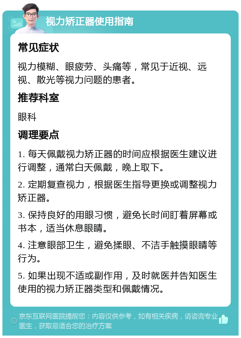 视力矫正器使用指南 常见症状 视力模糊、眼疲劳、头痛等，常见于近视、远视、散光等视力问题的患者。 推荐科室 眼科 调理要点 1. 每天佩戴视力矫正器的时间应根据医生建议进行调整，通常白天佩戴，晚上取下。 2. 定期复查视力，根据医生指导更换或调整视力矫正器。 3. 保持良好的用眼习惯，避免长时间盯着屏幕或书本，适当休息眼睛。 4. 注意眼部卫生，避免揉眼、不洁手触摸眼睛等行为。 5. 如果出现不适或副作用，及时就医并告知医生使用的视力矫正器类型和佩戴情况。