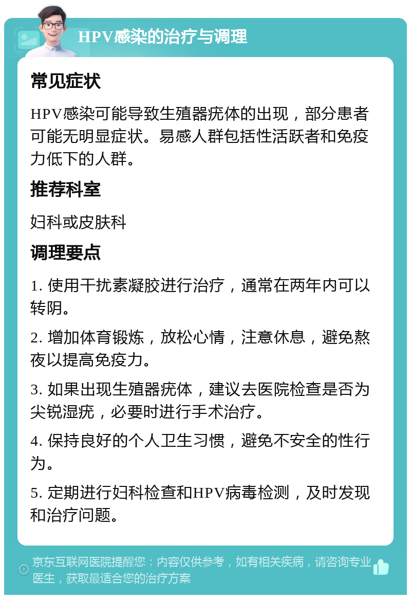 HPV感染的治疗与调理 常见症状 HPV感染可能导致生殖器疣体的出现，部分患者可能无明显症状。易感人群包括性活跃者和免疫力低下的人群。 推荐科室 妇科或皮肤科 调理要点 1. 使用干扰素凝胶进行治疗，通常在两年内可以转阴。 2. 增加体育锻炼，放松心情，注意休息，避免熬夜以提高免疫力。 3. 如果出现生殖器疣体，建议去医院检查是否为尖锐湿疣，必要时进行手术治疗。 4. 保持良好的个人卫生习惯，避免不安全的性行为。 5. 定期进行妇科检查和HPV病毒检测，及时发现和治疗问题。