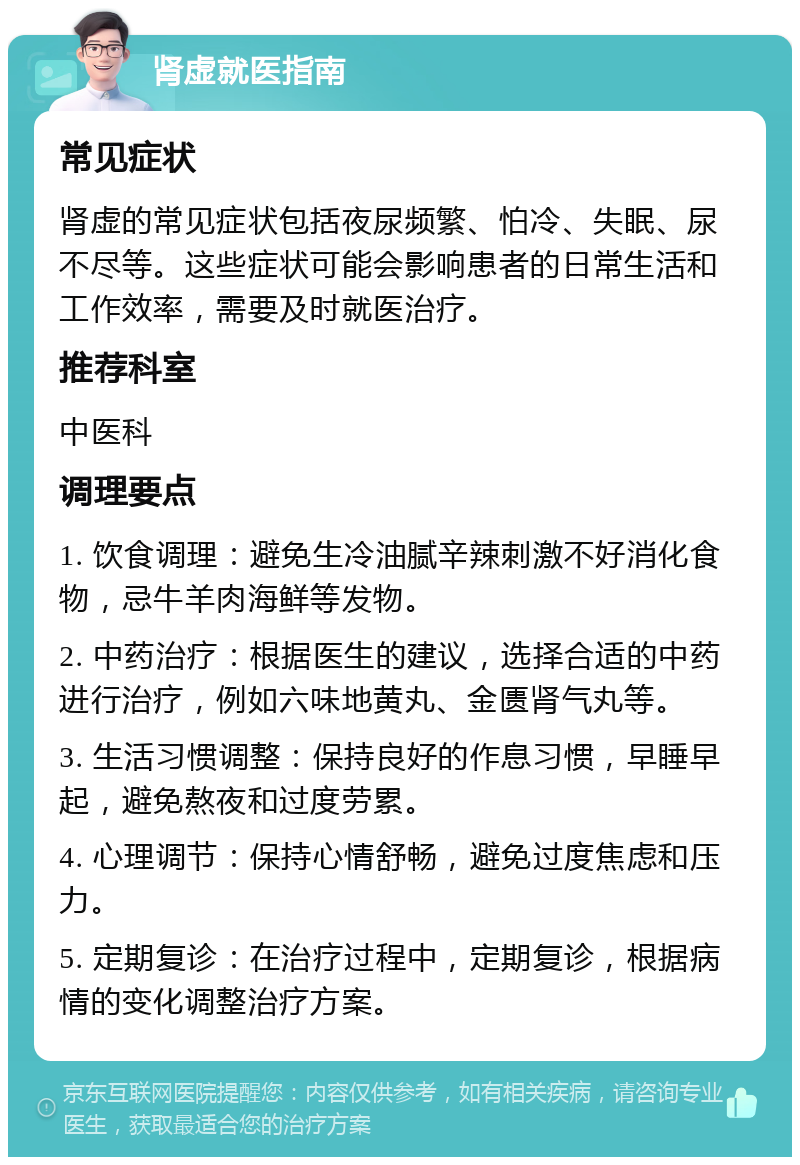 肾虚就医指南 常见症状 肾虚的常见症状包括夜尿频繁、怕冷、失眠、尿不尽等。这些症状可能会影响患者的日常生活和工作效率，需要及时就医治疗。 推荐科室 中医科 调理要点 1. 饮食调理：避免生冷油腻辛辣刺激不好消化食物，忌牛羊肉海鲜等发物。 2. 中药治疗：根据医生的建议，选择合适的中药进行治疗，例如六味地黄丸、金匮肾气丸等。 3. 生活习惯调整：保持良好的作息习惯，早睡早起，避免熬夜和过度劳累。 4. 心理调节：保持心情舒畅，避免过度焦虑和压力。 5. 定期复诊：在治疗过程中，定期复诊，根据病情的变化调整治疗方案。