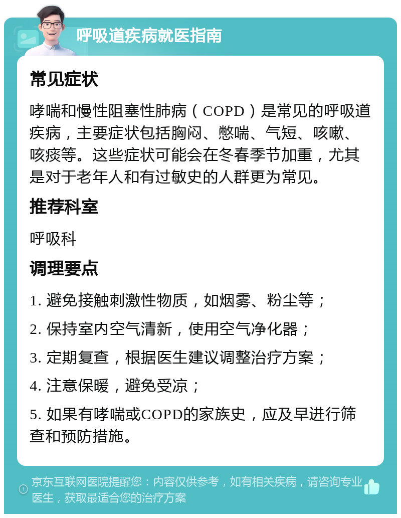 呼吸道疾病就医指南 常见症状 哮喘和慢性阻塞性肺病（COPD）是常见的呼吸道疾病，主要症状包括胸闷、憋喘、气短、咳嗽、咳痰等。这些症状可能会在冬春季节加重，尤其是对于老年人和有过敏史的人群更为常见。 推荐科室 呼吸科 调理要点 1. 避免接触刺激性物质，如烟雾、粉尘等； 2. 保持室内空气清新，使用空气净化器； 3. 定期复查，根据医生建议调整治疗方案； 4. 注意保暖，避免受凉； 5. 如果有哮喘或COPD的家族史，应及早进行筛查和预防措施。