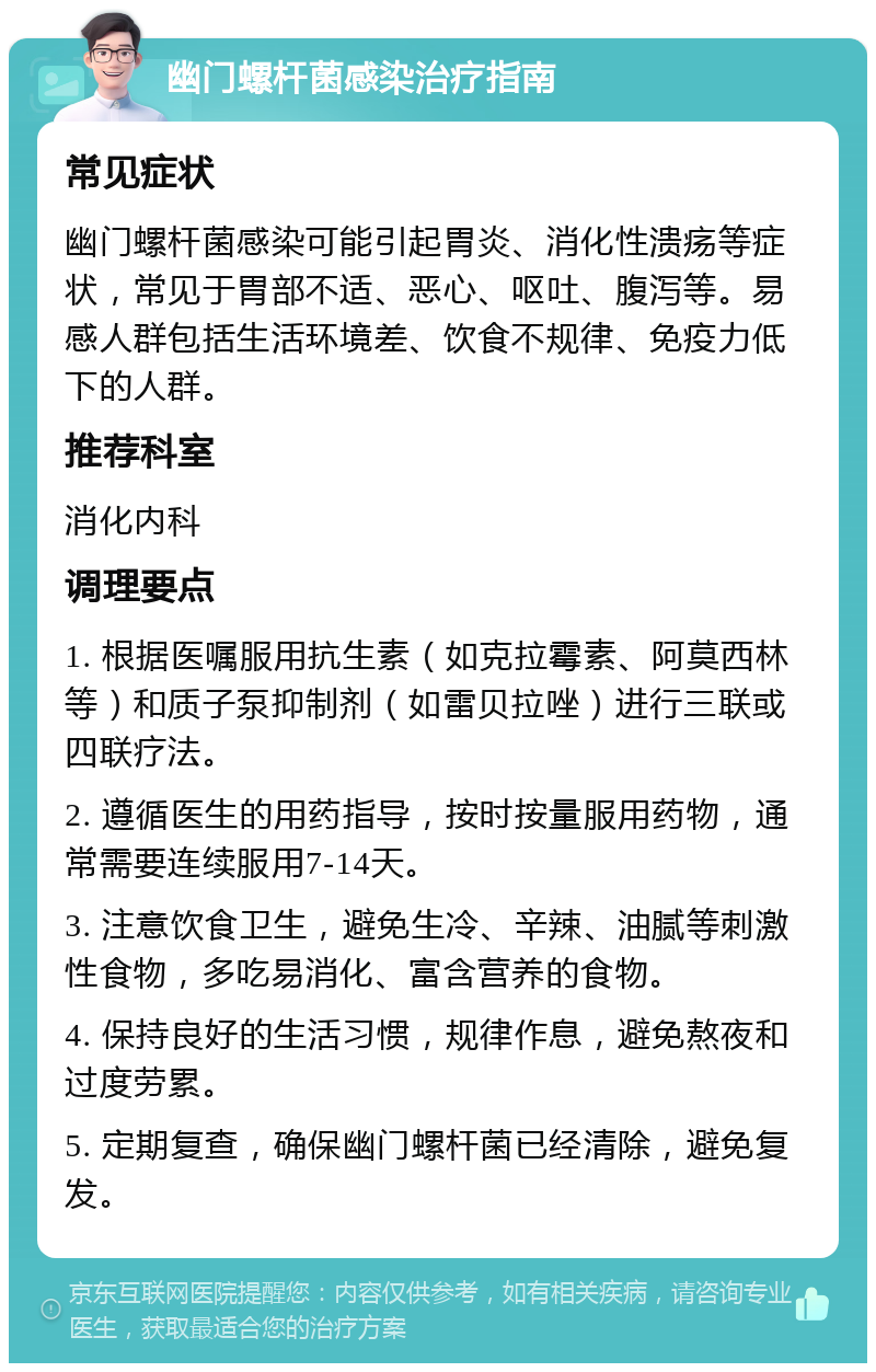 幽门螺杆菌感染治疗指南 常见症状 幽门螺杆菌感染可能引起胃炎、消化性溃疡等症状，常见于胃部不适、恶心、呕吐、腹泻等。易感人群包括生活环境差、饮食不规律、免疫力低下的人群。 推荐科室 消化内科 调理要点 1. 根据医嘱服用抗生素（如克拉霉素、阿莫西林等）和质子泵抑制剂（如雷贝拉唑）进行三联或四联疗法。 2. 遵循医生的用药指导，按时按量服用药物，通常需要连续服用7-14天。 3. 注意饮食卫生，避免生冷、辛辣、油腻等刺激性食物，多吃易消化、富含营养的食物。 4. 保持良好的生活习惯，规律作息，避免熬夜和过度劳累。 5. 定期复查，确保幽门螺杆菌已经清除，避免复发。