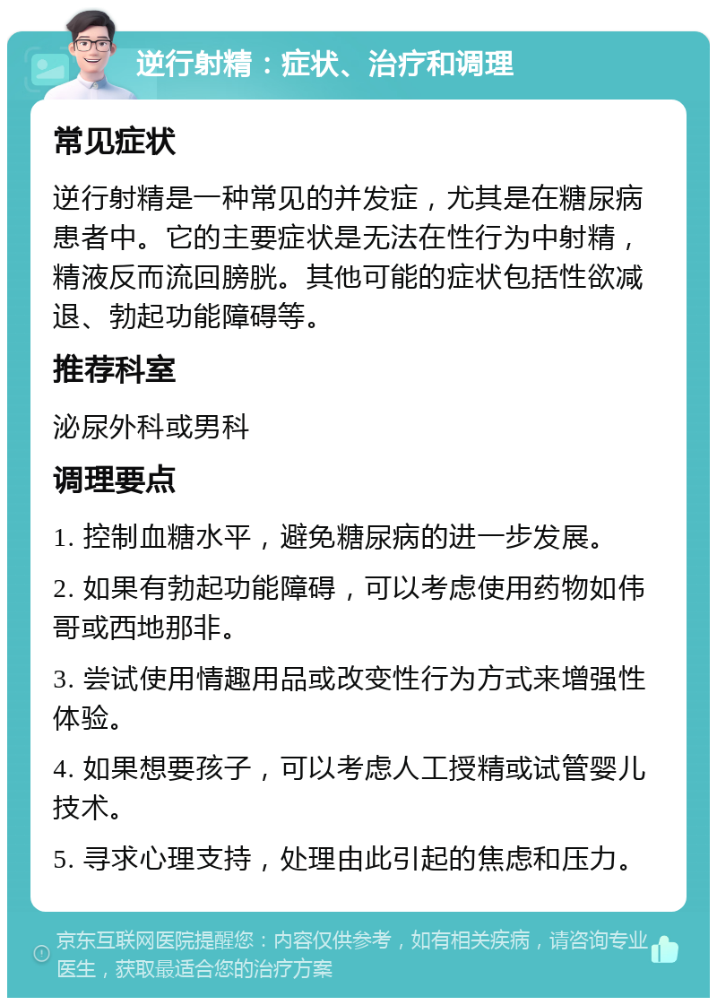 逆行射精：症状、治疗和调理 常见症状 逆行射精是一种常见的并发症，尤其是在糖尿病患者中。它的主要症状是无法在性行为中射精，精液反而流回膀胱。其他可能的症状包括性欲减退、勃起功能障碍等。 推荐科室 泌尿外科或男科 调理要点 1. 控制血糖水平，避免糖尿病的进一步发展。 2. 如果有勃起功能障碍，可以考虑使用药物如伟哥或西地那非。 3. 尝试使用情趣用品或改变性行为方式来增强性体验。 4. 如果想要孩子，可以考虑人工授精或试管婴儿技术。 5. 寻求心理支持，处理由此引起的焦虑和压力。