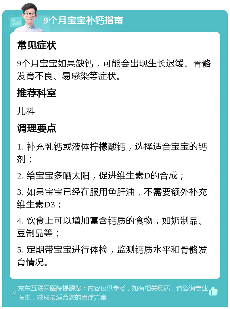 9个月宝宝补钙指南 常见症状 9个月宝宝如果缺钙，可能会出现生长迟缓、骨骼发育不良、易感染等症状。 推荐科室 儿科 调理要点 1. 补充乳钙或液体柠檬酸钙，选择适合宝宝的钙剂； 2. 给宝宝多晒太阳，促进维生素D的合成； 3. 如果宝宝已经在服用鱼肝油，不需要额外补充维生素D3； 4. 饮食上可以增加富含钙质的食物，如奶制品、豆制品等； 5. 定期带宝宝进行体检，监测钙质水平和骨骼发育情况。