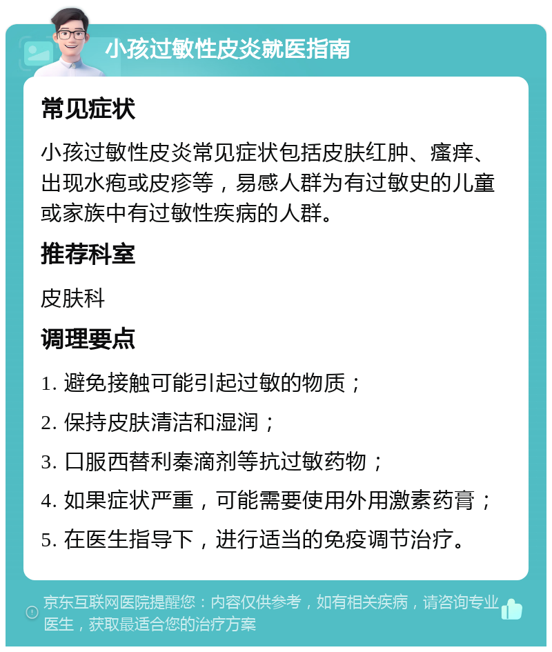 小孩过敏性皮炎就医指南 常见症状 小孩过敏性皮炎常见症状包括皮肤红肿、瘙痒、出现水疱或皮疹等，易感人群为有过敏史的儿童或家族中有过敏性疾病的人群。 推荐科室 皮肤科 调理要点 1. 避免接触可能引起过敏的物质； 2. 保持皮肤清洁和湿润； 3. 口服西替利秦滴剂等抗过敏药物； 4. 如果症状严重，可能需要使用外用激素药膏； 5. 在医生指导下，进行适当的免疫调节治疗。