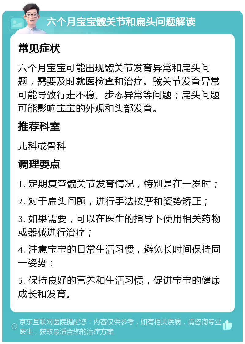 六个月宝宝髋关节和扁头问题解读 常见症状 六个月宝宝可能出现髋关节发育异常和扁头问题，需要及时就医检查和治疗。髋关节发育异常可能导致行走不稳、步态异常等问题；扁头问题可能影响宝宝的外观和头部发育。 推荐科室 儿科或骨科 调理要点 1. 定期复查髋关节发育情况，特别是在一岁时； 2. 对于扁头问题，进行手法按摩和姿势矫正； 3. 如果需要，可以在医生的指导下使用相关药物或器械进行治疗； 4. 注意宝宝的日常生活习惯，避免长时间保持同一姿势； 5. 保持良好的营养和生活习惯，促进宝宝的健康成长和发育。