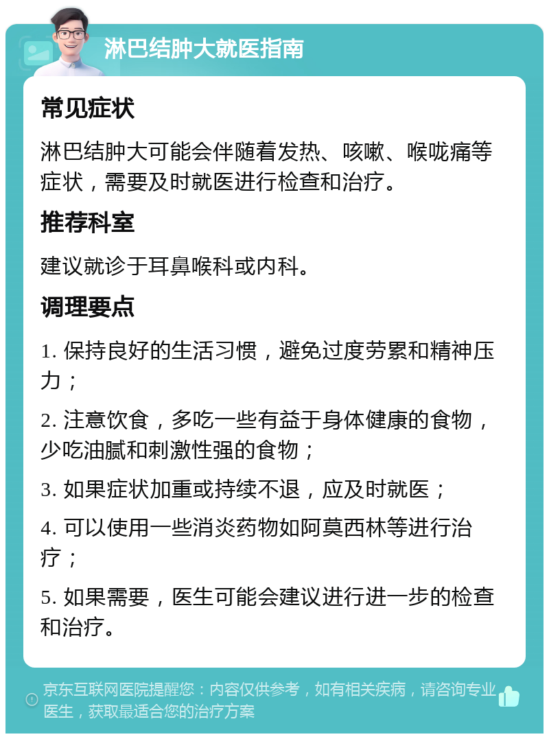 淋巴结肿大就医指南 常见症状 淋巴结肿大可能会伴随着发热、咳嗽、喉咙痛等症状，需要及时就医进行检查和治疗。 推荐科室 建议就诊于耳鼻喉科或内科。 调理要点 1. 保持良好的生活习惯，避免过度劳累和精神压力； 2. 注意饮食，多吃一些有益于身体健康的食物，少吃油腻和刺激性强的食物； 3. 如果症状加重或持续不退，应及时就医； 4. 可以使用一些消炎药物如阿莫西林等进行治疗； 5. 如果需要，医生可能会建议进行进一步的检查和治疗。