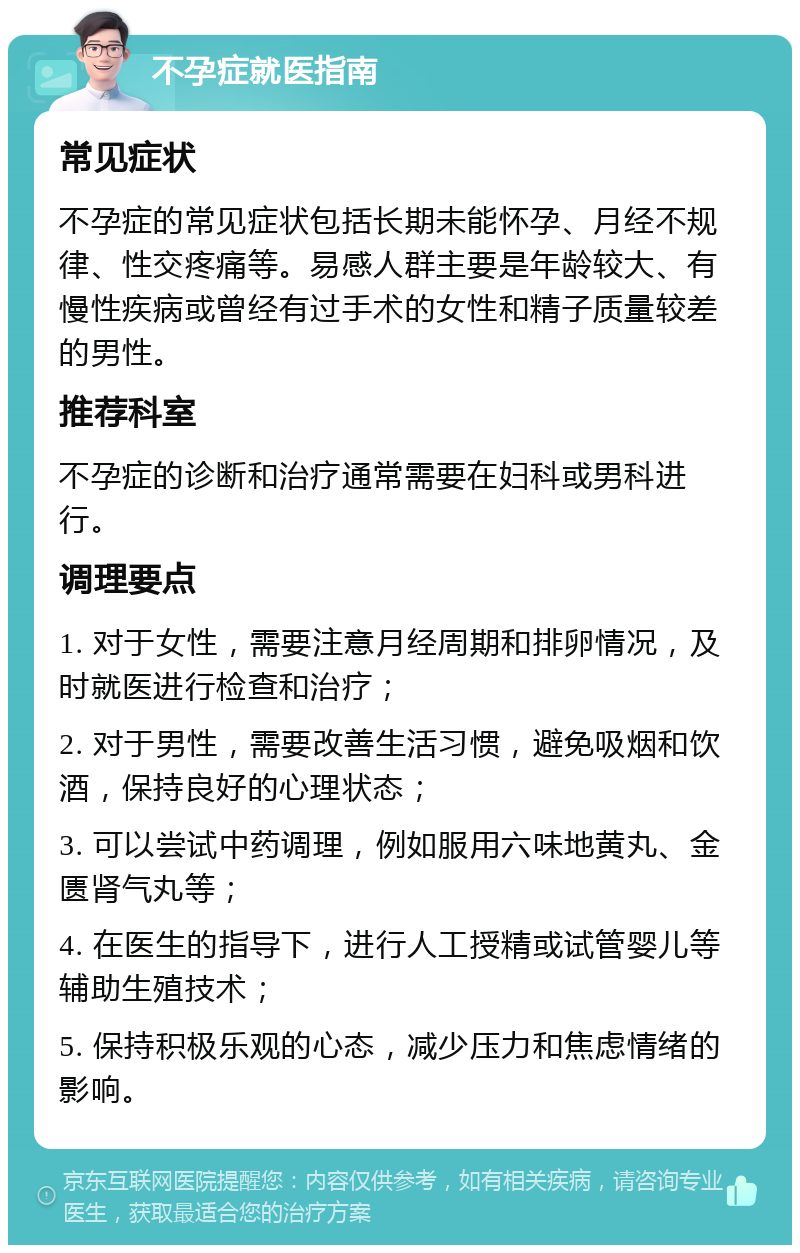 不孕症就医指南 常见症状 不孕症的常见症状包括长期未能怀孕、月经不规律、性交疼痛等。易感人群主要是年龄较大、有慢性疾病或曾经有过手术的女性和精子质量较差的男性。 推荐科室 不孕症的诊断和治疗通常需要在妇科或男科进行。 调理要点 1. 对于女性，需要注意月经周期和排卵情况，及时就医进行检查和治疗； 2. 对于男性，需要改善生活习惯，避免吸烟和饮酒，保持良好的心理状态； 3. 可以尝试中药调理，例如服用六味地黄丸、金匮肾气丸等； 4. 在医生的指导下，进行人工授精或试管婴儿等辅助生殖技术； 5. 保持积极乐观的心态，减少压力和焦虑情绪的影响。