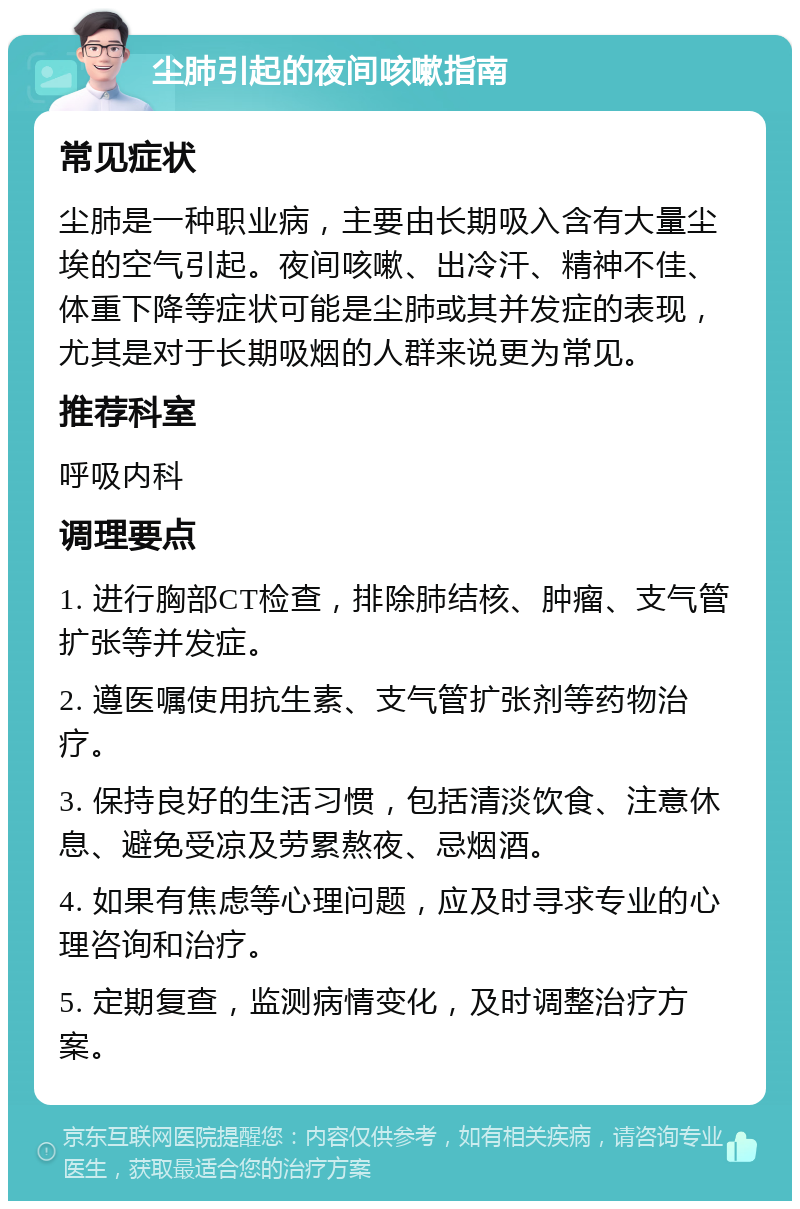 尘肺引起的夜间咳嗽指南 常见症状 尘肺是一种职业病，主要由长期吸入含有大量尘埃的空气引起。夜间咳嗽、出冷汗、精神不佳、体重下降等症状可能是尘肺或其并发症的表现，尤其是对于长期吸烟的人群来说更为常见。 推荐科室 呼吸内科 调理要点 1. 进行胸部CT检查，排除肺结核、肿瘤、支气管扩张等并发症。 2. 遵医嘱使用抗生素、支气管扩张剂等药物治疗。 3. 保持良好的生活习惯，包括清淡饮食、注意休息、避免受凉及劳累熬夜、忌烟酒。 4. 如果有焦虑等心理问题，应及时寻求专业的心理咨询和治疗。 5. 定期复查，监测病情变化，及时调整治疗方案。