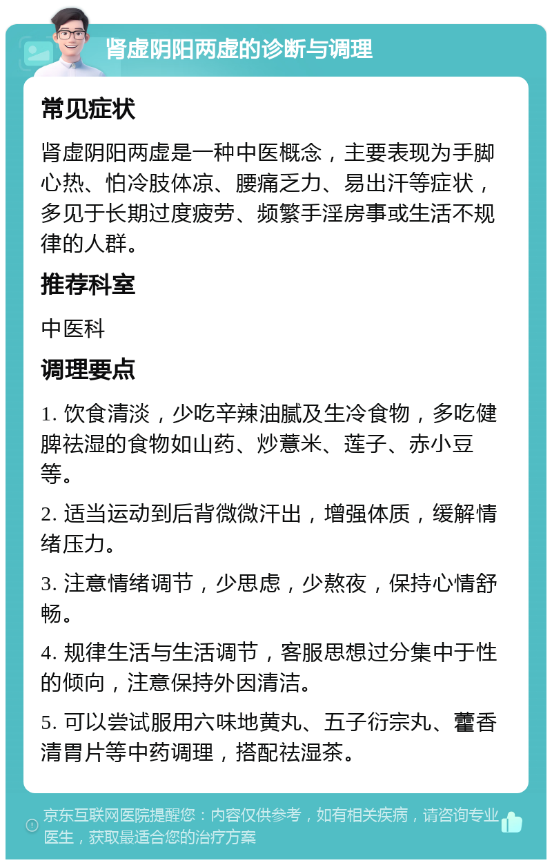 肾虚阴阳两虚的诊断与调理 常见症状 肾虚阴阳两虚是一种中医概念，主要表现为手脚心热、怕冷肢体凉、腰痛乏力、易出汗等症状，多见于长期过度疲劳、频繁手淫房事或生活不规律的人群。 推荐科室 中医科 调理要点 1. 饮食清淡，少吃辛辣油腻及生冷食物，多吃健脾祛湿的食物如山药、炒薏米、莲子、赤小豆等。 2. 适当运动到后背微微汗出，增强体质，缓解情绪压力。 3. 注意情绪调节，少思虑，少熬夜，保持心情舒畅。 4. 规律生活与生活调节，客服思想过分集中于性的倾向，注意保持外因清洁。 5. 可以尝试服用六味地黄丸、五子衍宗丸、藿香清胃片等中药调理，搭配祛湿茶。