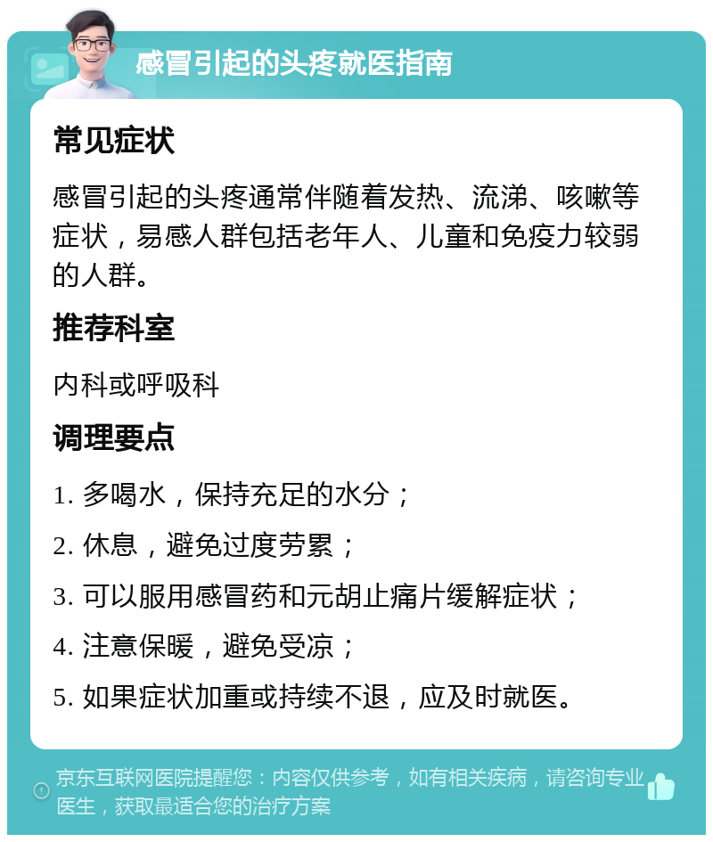 感冒引起的头疼就医指南 常见症状 感冒引起的头疼通常伴随着发热、流涕、咳嗽等症状，易感人群包括老年人、儿童和免疫力较弱的人群。 推荐科室 内科或呼吸科 调理要点 1. 多喝水，保持充足的水分； 2. 休息，避免过度劳累； 3. 可以服用感冒药和元胡止痛片缓解症状； 4. 注意保暖，避免受凉； 5. 如果症状加重或持续不退，应及时就医。