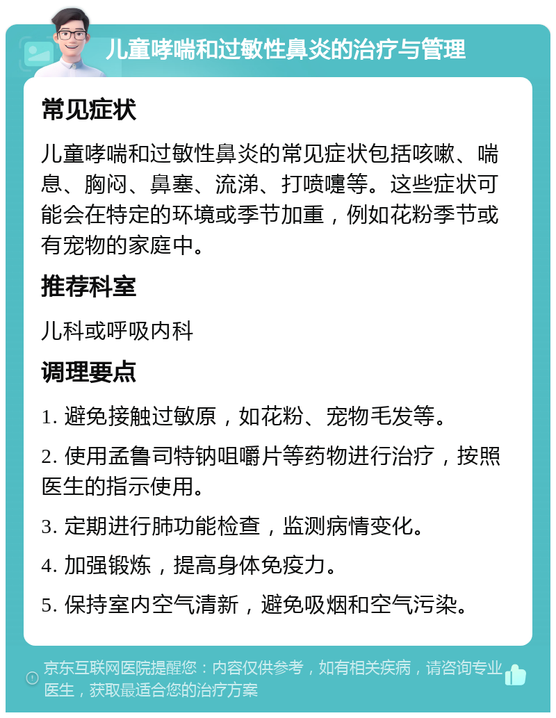 儿童哮喘和过敏性鼻炎的治疗与管理 常见症状 儿童哮喘和过敏性鼻炎的常见症状包括咳嗽、喘息、胸闷、鼻塞、流涕、打喷嚏等。这些症状可能会在特定的环境或季节加重，例如花粉季节或有宠物的家庭中。 推荐科室 儿科或呼吸内科 调理要点 1. 避免接触过敏原，如花粉、宠物毛发等。 2. 使用孟鲁司特钠咀嚼片等药物进行治疗，按照医生的指示使用。 3. 定期进行肺功能检查，监测病情变化。 4. 加强锻炼，提高身体免疫力。 5. 保持室内空气清新，避免吸烟和空气污染。