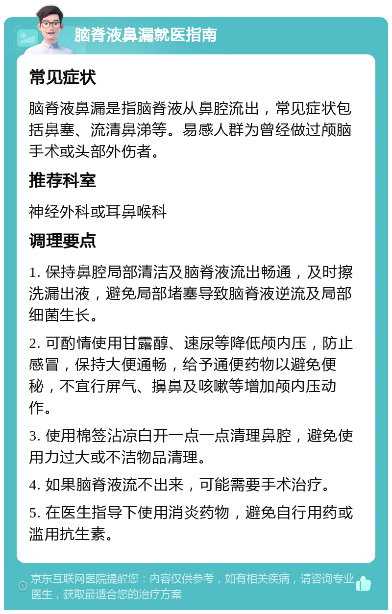 脑脊液鼻漏就医指南 常见症状 脑脊液鼻漏是指脑脊液从鼻腔流出，常见症状包括鼻塞、流清鼻涕等。易感人群为曾经做过颅脑手术或头部外伤者。 推荐科室 神经外科或耳鼻喉科 调理要点 1. 保持鼻腔局部清洁及脑脊液流出畅通，及时擦洗漏出液，避免局部堵塞导致脑脊液逆流及局部细菌生长。 2. 可酌情使用甘露醇、速尿等降低颅内压，防止感冒，保持大便通畅，给予通便药物以避免便秘，不宜行屏气、擤鼻及咳嗽等增加颅内压动作。 3. 使用棉签沾凉白开一点一点清理鼻腔，避免使用力过大或不洁物品清理。 4. 如果脑脊液流不出来，可能需要手术治疗。 5. 在医生指导下使用消炎药物，避免自行用药或滥用抗生素。