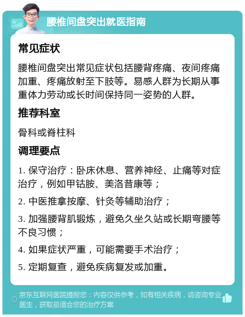 腰椎间盘突出就医指南 常见症状 腰椎间盘突出常见症状包括腰背疼痛、夜间疼痛加重、疼痛放射至下肢等。易感人群为长期从事重体力劳动或长时间保持同一姿势的人群。 推荐科室 骨科或脊柱科 调理要点 1. 保守治疗：卧床休息、营养神经、止痛等对症治疗，例如甲钴胺、美洛昔康等； 2. 中医推拿按摩、针灸等辅助治疗； 3. 加强腰背肌锻炼，避免久坐久站或长期弯腰等不良习惯； 4. 如果症状严重，可能需要手术治疗； 5. 定期复查，避免疾病复发或加重。