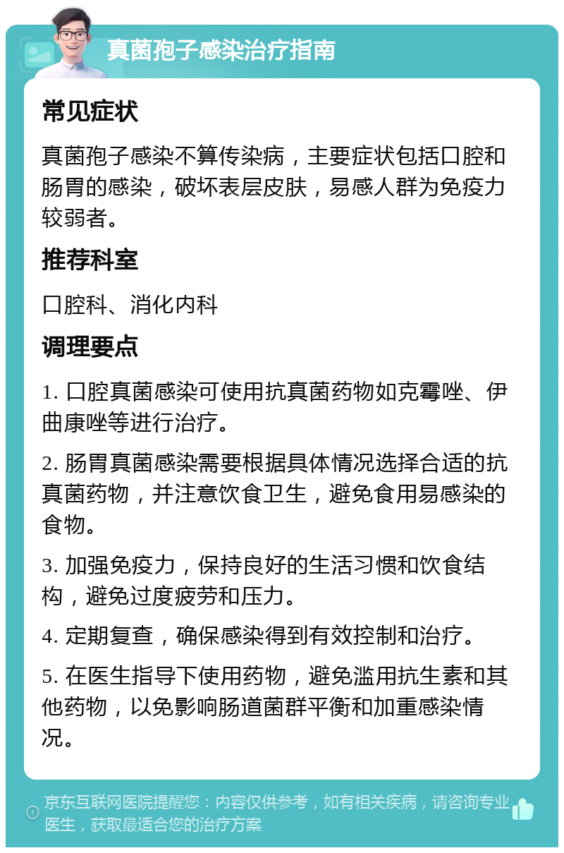 真菌孢子感染治疗指南 常见症状 真菌孢子感染不算传染病，主要症状包括口腔和肠胃的感染，破坏表层皮肤，易感人群为免疫力较弱者。 推荐科室 口腔科、消化内科 调理要点 1. 口腔真菌感染可使用抗真菌药物如克霉唑、伊曲康唑等进行治疗。 2. 肠胃真菌感染需要根据具体情况选择合适的抗真菌药物，并注意饮食卫生，避免食用易感染的食物。 3. 加强免疫力，保持良好的生活习惯和饮食结构，避免过度疲劳和压力。 4. 定期复查，确保感染得到有效控制和治疗。 5. 在医生指导下使用药物，避免滥用抗生素和其他药物，以免影响肠道菌群平衡和加重感染情况。