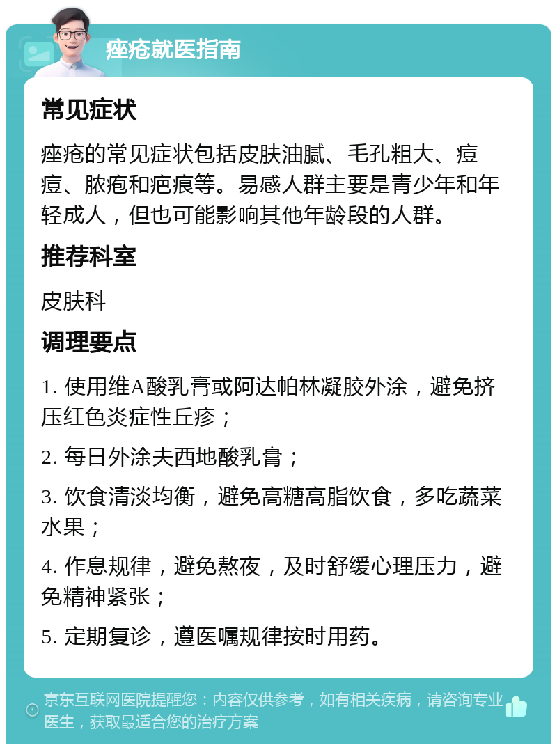 痤疮就医指南 常见症状 痤疮的常见症状包括皮肤油腻、毛孔粗大、痘痘、脓疱和疤痕等。易感人群主要是青少年和年轻成人，但也可能影响其他年龄段的人群。 推荐科室 皮肤科 调理要点 1. 使用维A酸乳膏或阿达帕林凝胶外涂，避免挤压红色炎症性丘疹； 2. 每日外涂夫西地酸乳膏； 3. 饮食清淡均衡，避免高糖高脂饮食，多吃蔬菜水果； 4. 作息规律，避免熬夜，及时舒缓心理压力，避免精神紧张； 5. 定期复诊，遵医嘱规律按时用药。