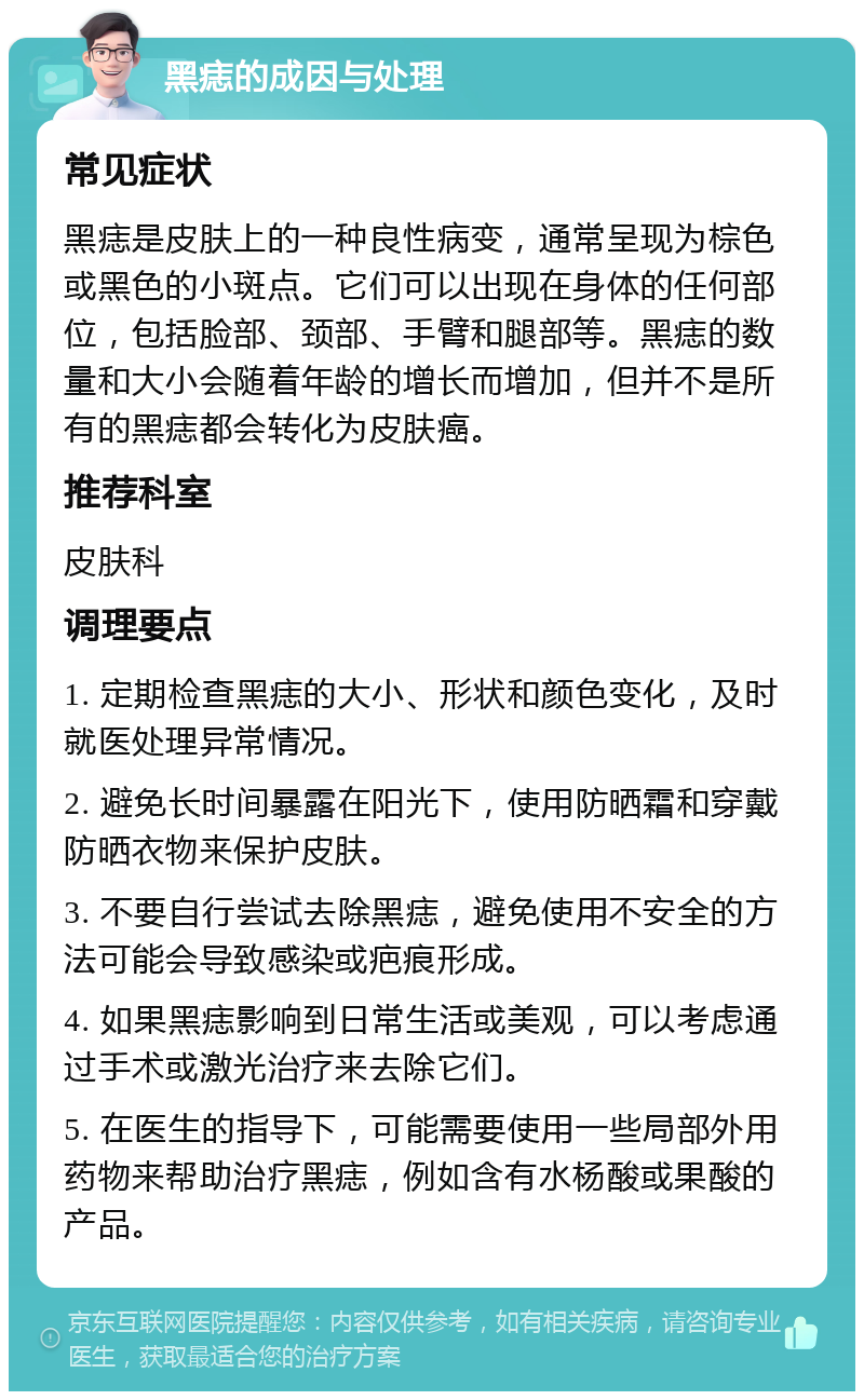 黑痣的成因与处理 常见症状 黑痣是皮肤上的一种良性病变，通常呈现为棕色或黑色的小斑点。它们可以出现在身体的任何部位，包括脸部、颈部、手臂和腿部等。黑痣的数量和大小会随着年龄的增长而增加，但并不是所有的黑痣都会转化为皮肤癌。 推荐科室 皮肤科 调理要点 1. 定期检查黑痣的大小、形状和颜色变化，及时就医处理异常情况。 2. 避免长时间暴露在阳光下，使用防晒霜和穿戴防晒衣物来保护皮肤。 3. 不要自行尝试去除黑痣，避免使用不安全的方法可能会导致感染或疤痕形成。 4. 如果黑痣影响到日常生活或美观，可以考虑通过手术或激光治疗来去除它们。 5. 在医生的指导下，可能需要使用一些局部外用药物来帮助治疗黑痣，例如含有水杨酸或果酸的产品。