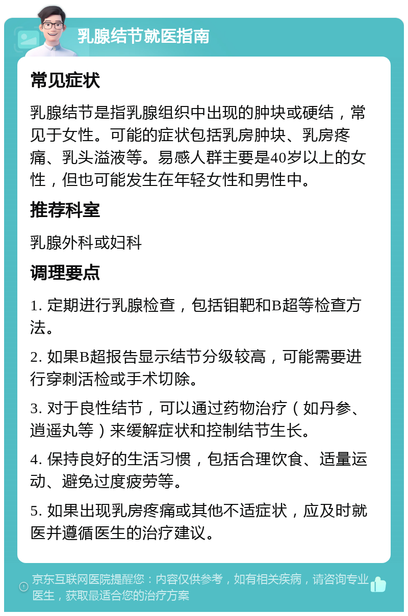 乳腺结节就医指南 常见症状 乳腺结节是指乳腺组织中出现的肿块或硬结，常见于女性。可能的症状包括乳房肿块、乳房疼痛、乳头溢液等。易感人群主要是40岁以上的女性，但也可能发生在年轻女性和男性中。 推荐科室 乳腺外科或妇科 调理要点 1. 定期进行乳腺检查，包括钼靶和B超等检查方法。 2. 如果B超报告显示结节分级较高，可能需要进行穿刺活检或手术切除。 3. 对于良性结节，可以通过药物治疗（如丹参、逍遥丸等）来缓解症状和控制结节生长。 4. 保持良好的生活习惯，包括合理饮食、适量运动、避免过度疲劳等。 5. 如果出现乳房疼痛或其他不适症状，应及时就医并遵循医生的治疗建议。