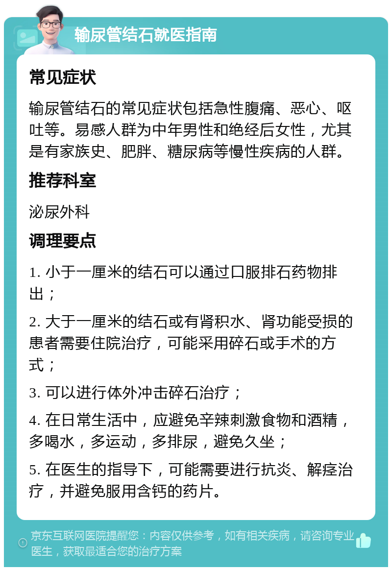 输尿管结石就医指南 常见症状 输尿管结石的常见症状包括急性腹痛、恶心、呕吐等。易感人群为中年男性和绝经后女性，尤其是有家族史、肥胖、糖尿病等慢性疾病的人群。 推荐科室 泌尿外科 调理要点 1. 小于一厘米的结石可以通过口服排石药物排出； 2. 大于一厘米的结石或有肾积水、肾功能受损的患者需要住院治疗，可能采用碎石或手术的方式； 3. 可以进行体外冲击碎石治疗； 4. 在日常生活中，应避免辛辣刺激食物和酒精，多喝水，多运动，多排尿，避免久坐； 5. 在医生的指导下，可能需要进行抗炎、解痉治疗，并避免服用含钙的药片。