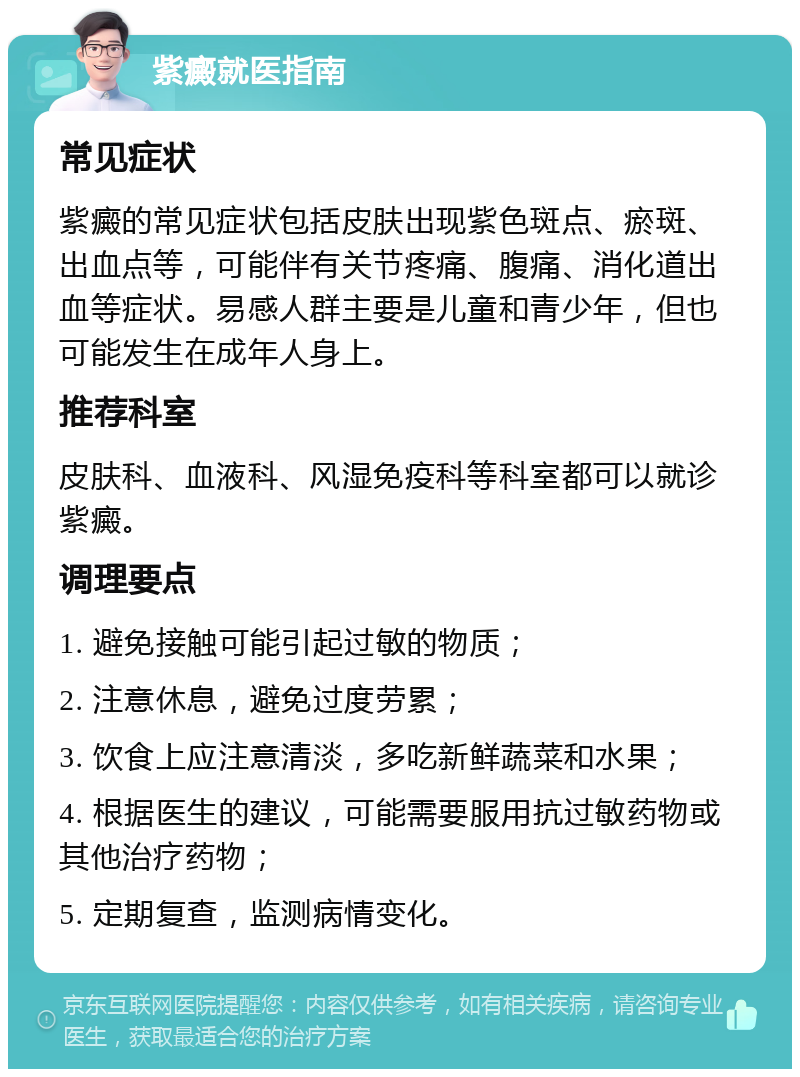 紫癜就医指南 常见症状 紫癜的常见症状包括皮肤出现紫色斑点、瘀斑、出血点等，可能伴有关节疼痛、腹痛、消化道出血等症状。易感人群主要是儿童和青少年，但也可能发生在成年人身上。 推荐科室 皮肤科、血液科、风湿免疫科等科室都可以就诊紫癜。 调理要点 1. 避免接触可能引起过敏的物质； 2. 注意休息，避免过度劳累； 3. 饮食上应注意清淡，多吃新鲜蔬菜和水果； 4. 根据医生的建议，可能需要服用抗过敏药物或其他治疗药物； 5. 定期复查，监测病情变化。