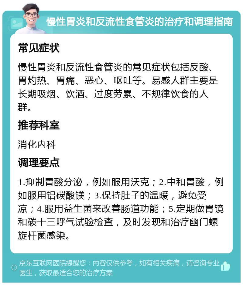 慢性胃炎和反流性食管炎的治疗和调理指南 常见症状 慢性胃炎和反流性食管炎的常见症状包括反酸、胃灼热、胃痛、恶心、呕吐等。易感人群主要是长期吸烟、饮酒、过度劳累、不规律饮食的人群。 推荐科室 消化内科 调理要点 1.抑制胃酸分泌，例如服用沃克；2.中和胃酸，例如服用铝碳酸镁；3.保持肚子的温暖，避免受凉；4.服用益生菌来改善肠道功能；5.定期做胃镜和碳十三呼气试验检查，及时发现和治疗幽门螺旋杆菌感染。