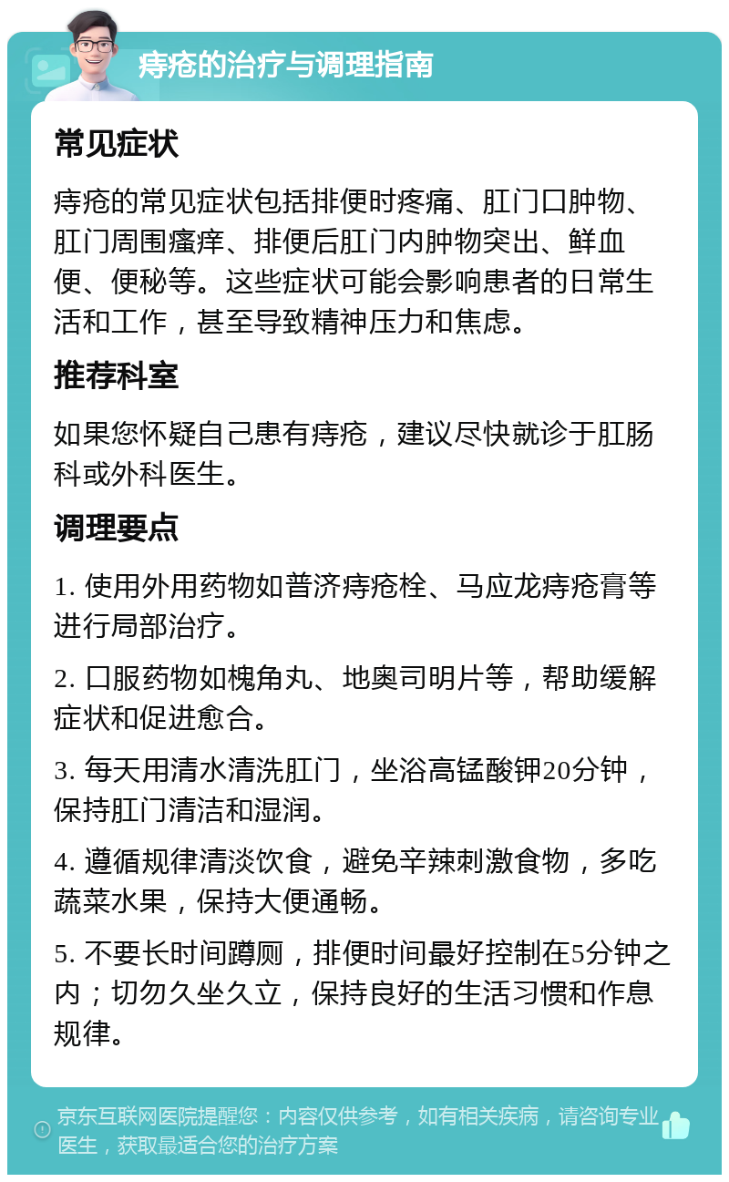 痔疮的治疗与调理指南 常见症状 痔疮的常见症状包括排便时疼痛、肛门口肿物、肛门周围瘙痒、排便后肛门内肿物突出、鲜血便、便秘等。这些症状可能会影响患者的日常生活和工作，甚至导致精神压力和焦虑。 推荐科室 如果您怀疑自己患有痔疮，建议尽快就诊于肛肠科或外科医生。 调理要点 1. 使用外用药物如普济痔疮栓、马应龙痔疮膏等进行局部治疗。 2. 口服药物如槐角丸、地奥司明片等，帮助缓解症状和促进愈合。 3. 每天用清水清洗肛门，坐浴高锰酸钾20分钟，保持肛门清洁和湿润。 4. 遵循规律清淡饮食，避免辛辣刺激食物，多吃蔬菜水果，保持大便通畅。 5. 不要长时间蹲厕，排便时间最好控制在5分钟之内；切勿久坐久立，保持良好的生活习惯和作息规律。