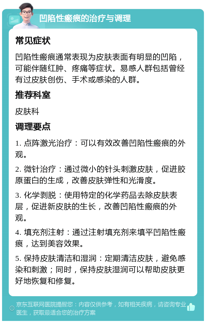 凹陷性瘢痕的治疗与调理 常见症状 凹陷性瘢痕通常表现为皮肤表面有明显的凹陷，可能伴随红肿、疼痛等症状。易感人群包括曾经有过皮肤创伤、手术或感染的人群。 推荐科室 皮肤科 调理要点 1. 点阵激光治疗：可以有效改善凹陷性瘢痕的外观。 2. 微针治疗：通过微小的针头刺激皮肤，促进胶原蛋白的生成，改善皮肤弹性和光滑度。 3. 化学剥脱：使用特定的化学药品去除皮肤表层，促进新皮肤的生长，改善凹陷性瘢痕的外观。 4. 填充剂注射：通过注射填充剂来填平凹陷性瘢痕，达到美容效果。 5. 保持皮肤清洁和湿润：定期清洁皮肤，避免感染和刺激；同时，保持皮肤湿润可以帮助皮肤更好地恢复和修复。