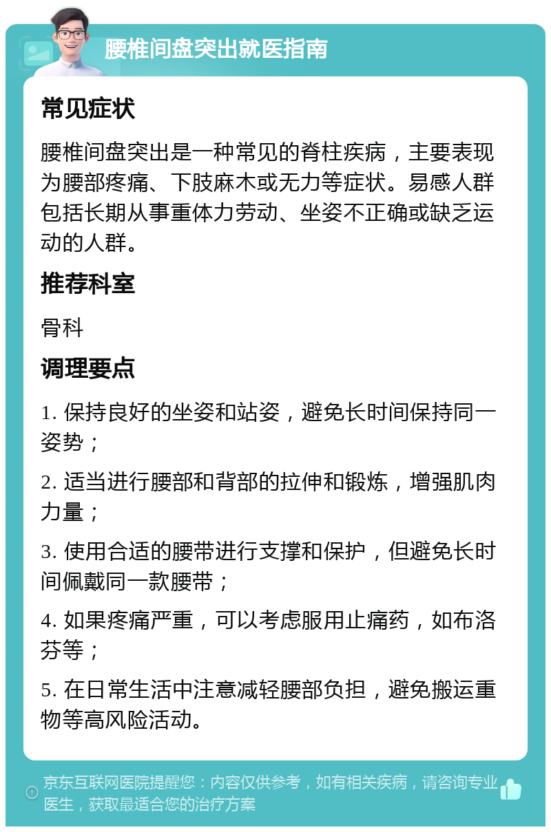 腰椎间盘突出就医指南 常见症状 腰椎间盘突出是一种常见的脊柱疾病，主要表现为腰部疼痛、下肢麻木或无力等症状。易感人群包括长期从事重体力劳动、坐姿不正确或缺乏运动的人群。 推荐科室 骨科 调理要点 1. 保持良好的坐姿和站姿，避免长时间保持同一姿势； 2. 适当进行腰部和背部的拉伸和锻炼，增强肌肉力量； 3. 使用合适的腰带进行支撑和保护，但避免长时间佩戴同一款腰带； 4. 如果疼痛严重，可以考虑服用止痛药，如布洛芬等； 5. 在日常生活中注意减轻腰部负担，避免搬运重物等高风险活动。