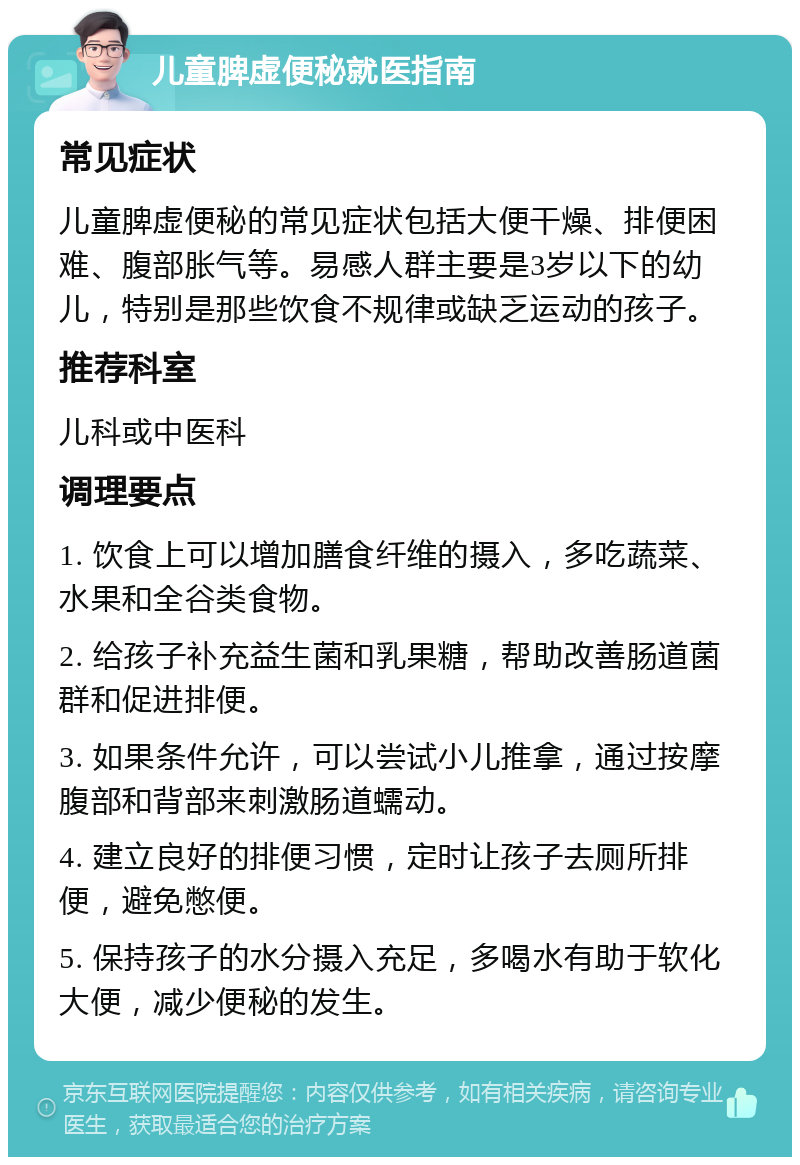 儿童脾虚便秘就医指南 常见症状 儿童脾虚便秘的常见症状包括大便干燥、排便困难、腹部胀气等。易感人群主要是3岁以下的幼儿，特别是那些饮食不规律或缺乏运动的孩子。 推荐科室 儿科或中医科 调理要点 1. 饮食上可以增加膳食纤维的摄入，多吃蔬菜、水果和全谷类食物。 2. 给孩子补充益生菌和乳果糖，帮助改善肠道菌群和促进排便。 3. 如果条件允许，可以尝试小儿推拿，通过按摩腹部和背部来刺激肠道蠕动。 4. 建立良好的排便习惯，定时让孩子去厕所排便，避免憋便。 5. 保持孩子的水分摄入充足，多喝水有助于软化大便，减少便秘的发生。