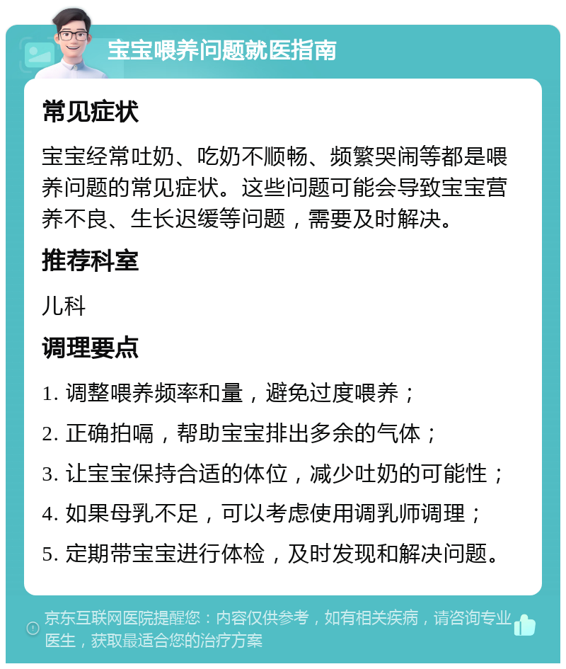 宝宝喂养问题就医指南 常见症状 宝宝经常吐奶、吃奶不顺畅、频繁哭闹等都是喂养问题的常见症状。这些问题可能会导致宝宝营养不良、生长迟缓等问题，需要及时解决。 推荐科室 儿科 调理要点 1. 调整喂养频率和量，避免过度喂养； 2. 正确拍嗝，帮助宝宝排出多余的气体； 3. 让宝宝保持合适的体位，减少吐奶的可能性； 4. 如果母乳不足，可以考虑使用调乳师调理； 5. 定期带宝宝进行体检，及时发现和解决问题。