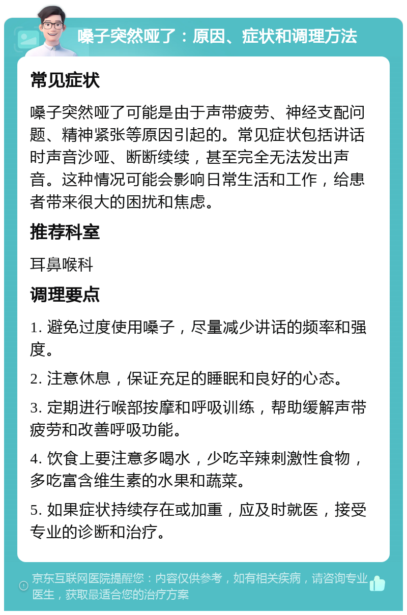 嗓子突然哑了：原因、症状和调理方法 常见症状 嗓子突然哑了可能是由于声带疲劳、神经支配问题、精神紧张等原因引起的。常见症状包括讲话时声音沙哑、断断续续，甚至完全无法发出声音。这种情况可能会影响日常生活和工作，给患者带来很大的困扰和焦虑。 推荐科室 耳鼻喉科 调理要点 1. 避免过度使用嗓子，尽量减少讲话的频率和强度。 2. 注意休息，保证充足的睡眠和良好的心态。 3. 定期进行喉部按摩和呼吸训练，帮助缓解声带疲劳和改善呼吸功能。 4. 饮食上要注意多喝水，少吃辛辣刺激性食物，多吃富含维生素的水果和蔬菜。 5. 如果症状持续存在或加重，应及时就医，接受专业的诊断和治疗。