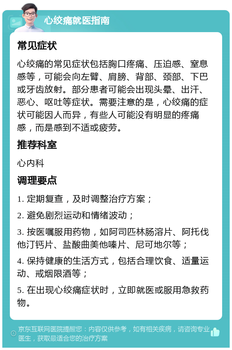 心绞痛就医指南 常见症状 心绞痛的常见症状包括胸口疼痛、压迫感、窒息感等，可能会向左臂、肩膀、背部、颈部、下巴或牙齿放射。部分患者可能会出现头晕、出汗、恶心、呕吐等症状。需要注意的是，心绞痛的症状可能因人而异，有些人可能没有明显的疼痛感，而是感到不适或疲劳。 推荐科室 心内科 调理要点 1. 定期复查，及时调整治疗方案； 2. 避免剧烈运动和情绪波动； 3. 按医嘱服用药物，如阿司匹林肠溶片、阿托伐他汀钙片、盐酸曲美他嗪片、尼可地尔等； 4. 保持健康的生活方式，包括合理饮食、适量运动、戒烟限酒等； 5. 在出现心绞痛症状时，立即就医或服用急救药物。